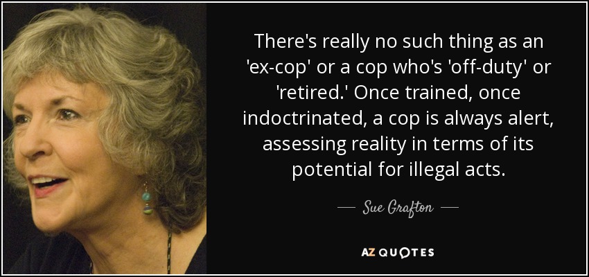 There's really no such thing as an 'ex-cop' or a cop who's 'off-duty' or 'retired.' Once trained, once indoctrinated, a cop is always alert, assessing reality in terms of its potential for illegal acts. - Sue Grafton