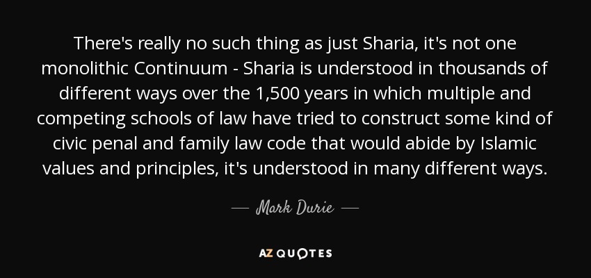 There's really no such thing as just Sharia, it's not one monolithic Continuum - Sharia is understood in thousands of different ways over the 1,500 years in which multiple and competing schools of law have tried to construct some kind of civic penal and family law code that would abide by Islamic values and principles, it's understood in many different ways. - Mark Durie