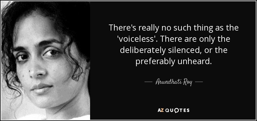 There's really no such thing as the 'voiceless'. There are only the deliberately silenced, or the preferably unheard. - Arundhati Roy