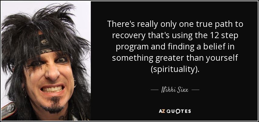 There's really only one true path to recovery that's using the 12 step program and finding a belief in something greater than yourself (spirituality). - Nikki Sixx