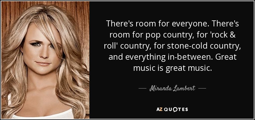 There's room for everyone. There's room for pop country, for 'rock & roll' country, for stone-cold country, and everything in-between. Great music is great music. - Miranda Lambert