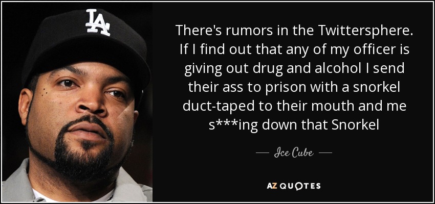 There's rumors in the Twittersphere. If I find out that any of my officer is giving out drug and alcohol I send their ass to prison with a snorkel duct-taped to their mouth and me s***ing down that Snorkel - Ice Cube