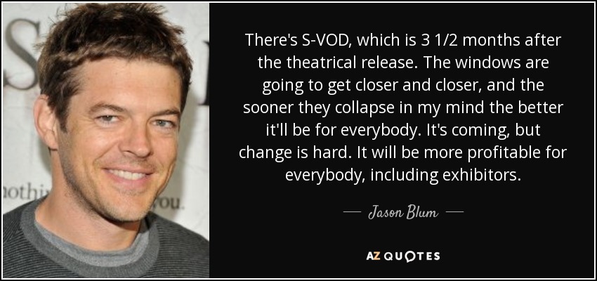 There's S-VOD, which is 3 1/2 months after the theatrical release. The windows are going to get closer and closer, and the sooner they collapse in my mind the better it'll be for everybody. It's coming, but change is hard. It will be more profitable for everybody, including exhibitors. - Jason Blum