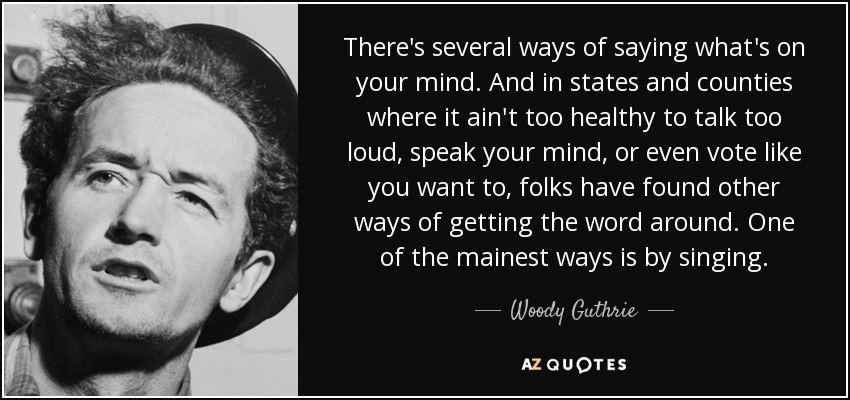 There's several ways of saying what's on your mind. And in states and counties where it ain't too healthy to talk too loud, speak your mind, or even vote like you want to, folks have found other ways of getting the word around. One of the mainest ways is by singing. - Woody Guthrie