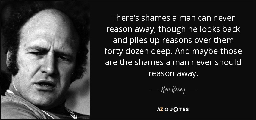 There's shames a man can never reason away, though he looks back and piles up reasons over them forty dozen deep. And maybe those are the shames a man never should reason away. - Ken Kesey