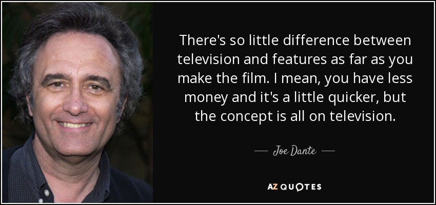 There's so little difference between television and features as far as you make the film. I mean, you have less money and it's a little quicker, but the concept is all on television. - Joe Dante