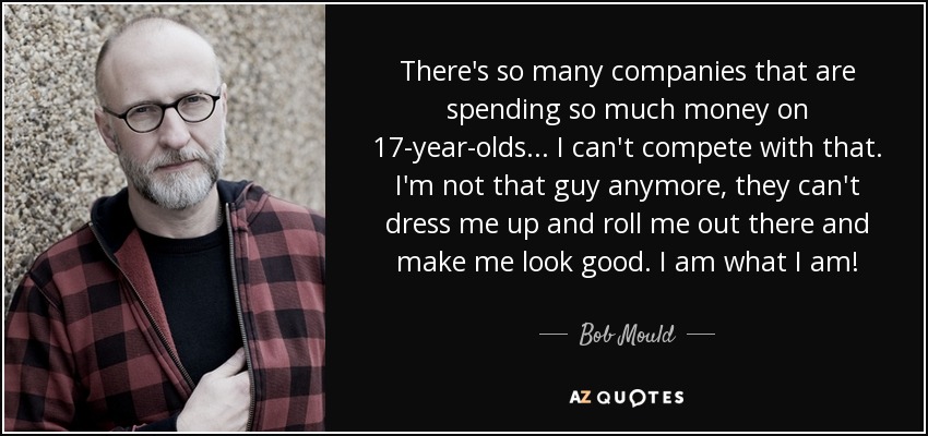 There's so many companies that are spending so much money on 17-year-olds... I can't compete with that. I'm not that guy anymore, they can't dress me up and roll me out there and make me look good. I am what I am! - Bob Mould
