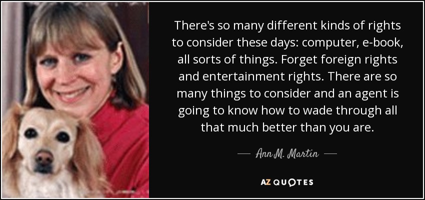 There's so many different kinds of rights to consider these days: computer, e-book, all sorts of things. Forget foreign rights and entertainment rights. There are so many things to consider and an agent is going to know how to wade through all that much better than you are. - Ann M. Martin