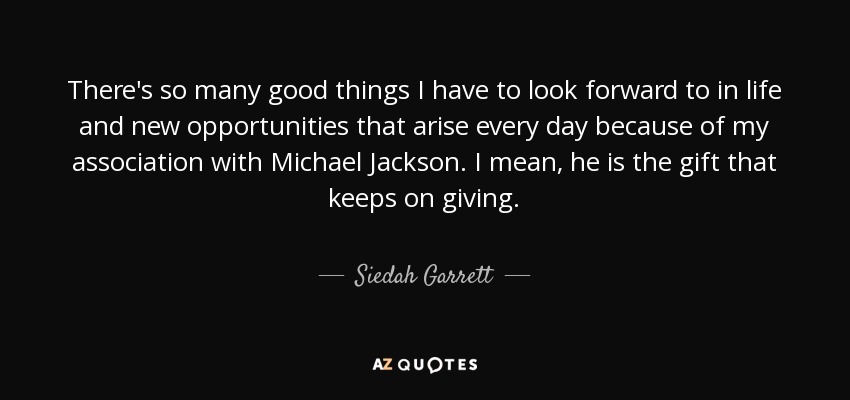 There's so many good things I have to look forward to in life and new opportunities that arise every day because of my association with Michael Jackson. I mean, he is the gift that keeps on giving. - Siedah Garrett