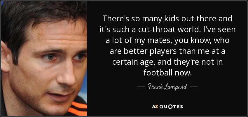 There's so many kids out there and it's such a cut-throat world. I've seen a lot of my mates, you know, who are better players than me at a certain age, and they're not in football now. - Frank Lampard
