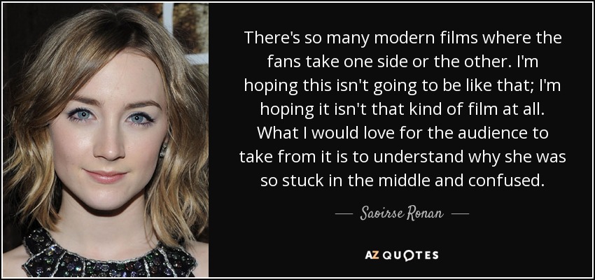 There's so many modern films where the fans take one side or the other. I'm hoping this isn't going to be like that; I'm hoping it isn't that kind of film at all. What I would love for the audience to take from it is to understand why she was so stuck in the middle and confused. - Saoirse Ronan