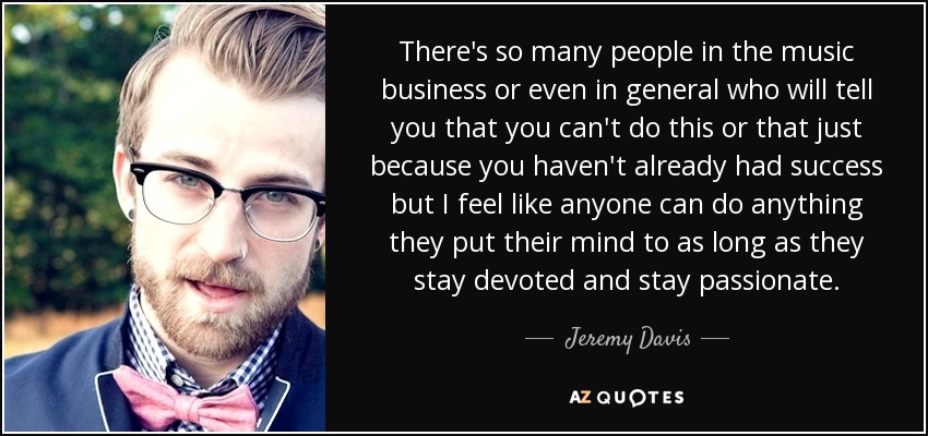 There's so many people in the music business or even in general who will tell you that you can't do this or that just because you haven't already had success but I feel like anyone can do anything they put their mind to as long as they stay devoted and stay passionate. - Jeremy Davis