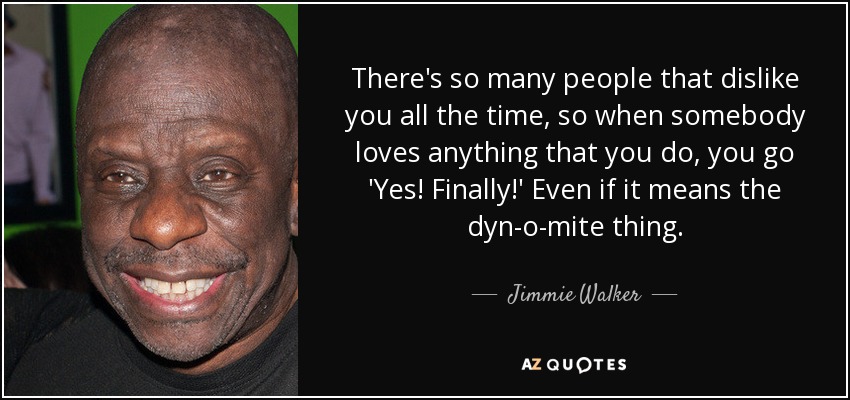 There's so many people that dislike you all the time, so when somebody loves anything that you do, you go 'Yes! Finally!' Even if it means the dyn-o-mite thing. - Jimmie Walker