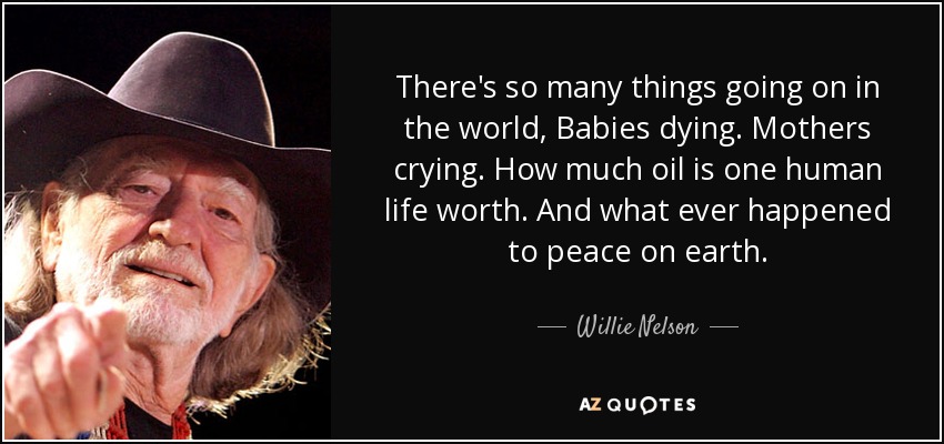 There's so many things going on in the world, Babies dying. Mothers crying. How much oil is one human life worth. And what ever happened to peace on earth. - Willie Nelson