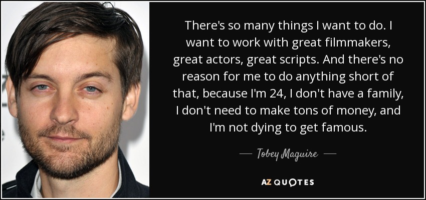 There's so many things I want to do. I want to work with great filmmakers, great actors, great scripts. And there's no reason for me to do anything short of that, because I'm 24, I don't have a family, I don't need to make tons of money, and I'm not dying to get famous. - Tobey Maguire