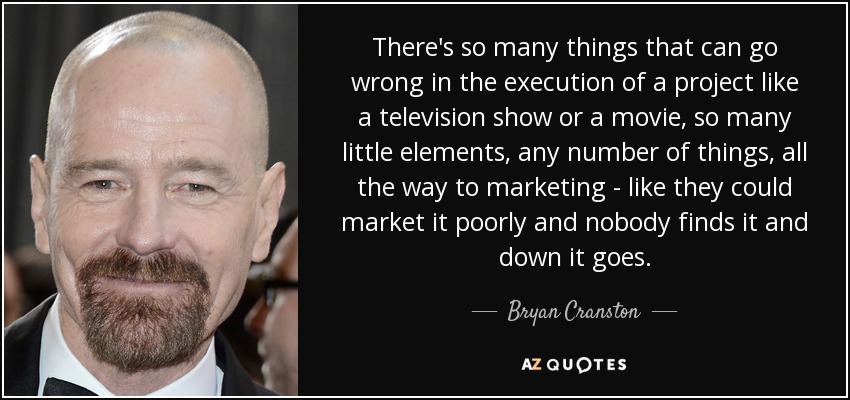 There's so many things that can go wrong in the execution of a project like a television show or a movie, so many little elements, any number of things, all the way to marketing - like they could market it poorly and nobody finds it and down it goes. - Bryan Cranston