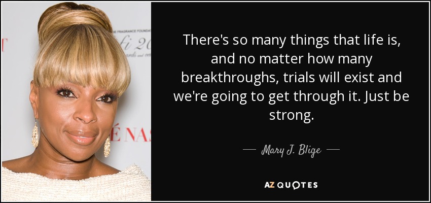 There's so many things that life is, and no matter how many breakthroughs, trials will exist and we're going to get through it. Just be strong. - Mary J. Blige
