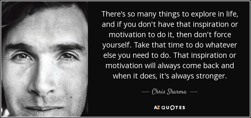 There's so many things to explore in life, and if you don't have that inspiration or motivation to do it, then don't force yourself. Take that time to do whatever else you need to do. That inspiration or motivation will always come back and when it does, it's always stronger. - Chris Sharma