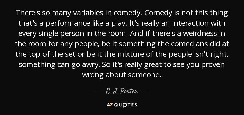 There's so many variables in comedy. Comedy is not this thing that's a performance like a play. It's really an interaction with every single person in the room. And if there's a weirdness in the room for any people, be it something the comedians did at the top of the set or be it the mixture of the people isn't right, something can go awry. So it's really great to see you proven wrong about someone. - B. J. Porter