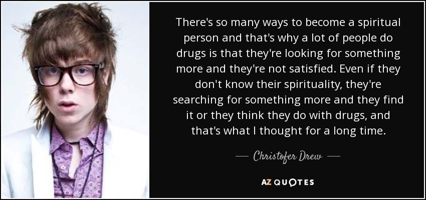 There's so many ways to become a spiritual person and that's why a lot of people do drugs is that they're looking for something more and they're not satisfied. Even if they don't know their spirituality, they're searching for something more and they find it or they think they do with drugs, and that's what I thought for a long time. - Christofer Drew