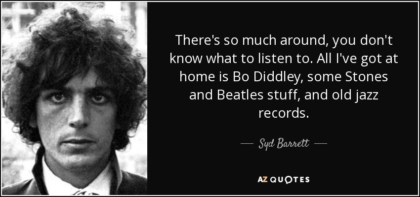There's so much around, you don't know what to listen to. All I've got at home is Bo Diddley, some Stones and Beatles stuff, and old jazz records. - Syd Barrett