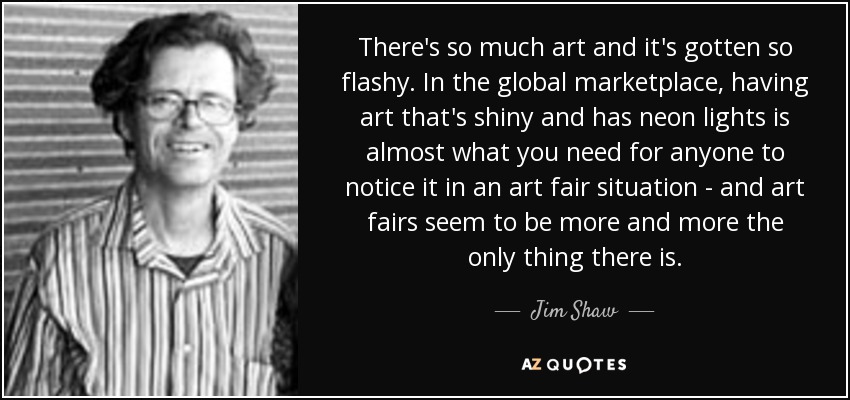 There's so much art and it's gotten so flashy. In the global marketplace, having art that's shiny and has neon lights is almost what you need for anyone to notice it in an art fair situation - and art fairs seem to be more and more the only thing there is. - Jim Shaw