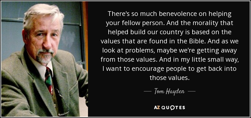 There's so much benevolence on helping your fellow person. And the morality that helped build our country is based on the values that are found in the Bible. And as we look at problems, maybe we're getting away from those values. And in my little small way, I want to encourage people to get back into those values. - Tom Hayden