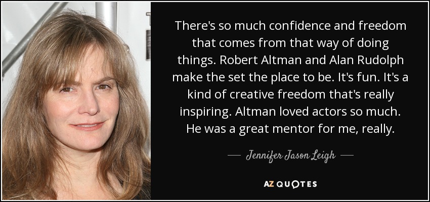 There's so much confidence and freedom that comes from that way of doing things. Robert Altman and Alan Rudolph make the set the place to be. It's fun. It's a kind of creative freedom that's really inspiring. Altman loved actors so much. He was a great mentor for me, really. - Jennifer Jason Leigh