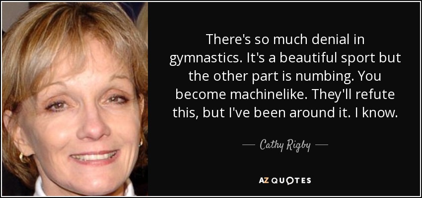 There's so much denial in gymnastics. It's a beautiful sport but the other part is numbing. You become machinelike. They'll refute this, but I've been around it. I know. - Cathy Rigby
