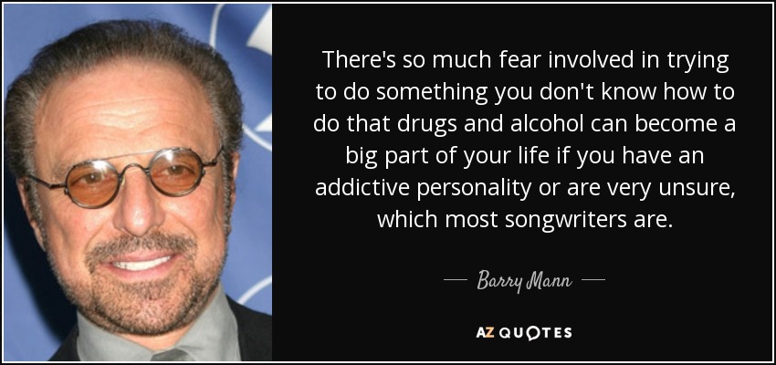 There's so much fear involved in trying to do something you don't know how to do that drugs and alcohol can become a big part of your life if you have an addictive personality or are very unsure, which most songwriters are. - Barry Mann