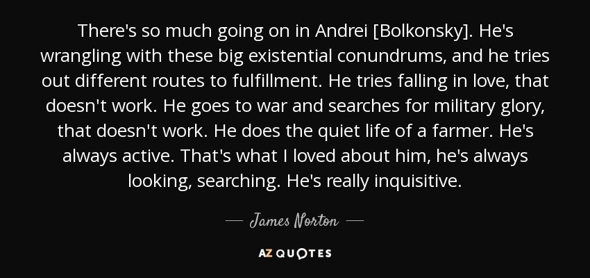 There's so much going on in Andrei [Bolkonsky]. He's wrangling with these big existential conundrums, and he tries out different routes to fulfillment. He tries falling in love, that doesn't work. He goes to war and searches for military glory, that doesn't work. He does the quiet life of a farmer. He's always active. That's what I loved about him, he's always looking, searching. He's really inquisitive. - James Norton