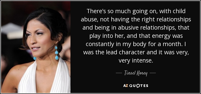 There's so much going on, with child abuse, not having the right relationships and being in abusive relationships, that play into her, and that energy was constantly in my body for a month. I was the lead character and it was very, very intense. - Tinsel Korey