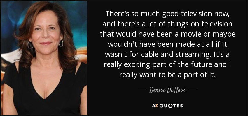 There's so much good television now, and there's a lot of things on television that would have been a movie or maybe wouldn't have been made at all if it wasn't for cable and streaming. It's a really exciting part of the future and I really want to be a part of it. - Denise Di Novi