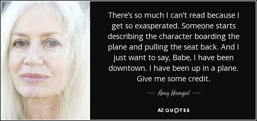 There’s so much I can’t read because I get so exasperated. Someone starts describing the character boarding the plane and pulling the seat back. And I just want to say, Babe, I have been downtown. I have been up in a plane. Give me some credit. - Amy Hempel