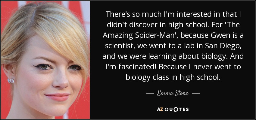 There's so much I'm interested in that I didn't discover in high school. For 'The Amazing Spider-Man', because Gwen is a scientist, we went to a lab in San Diego, and we were learning about biology. And I'm fascinated! Because I never went to biology class in high school. - Emma Stone