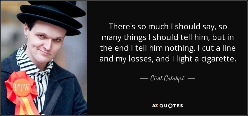 There's so much I should say, so many things I should tell him, but in the end I tell him nothing. I cut a line and my losses, and I light a cigarette. - Clint Catalyst