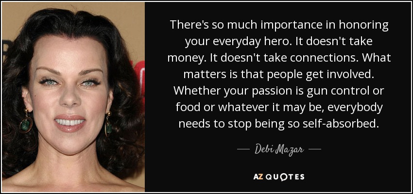 There's so much importance in honoring your everyday hero. It doesn't take money. It doesn't take connections. What matters is that people get involved. Whether your passion is gun control or food or whatever it may be, everybody needs to stop being so self-absorbed. - Debi Mazar