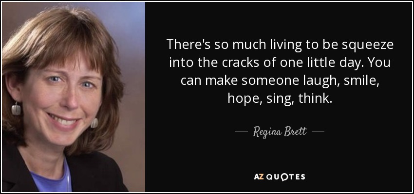 There's so much living to be squeeze into the cracks of one little day. You can make someone laugh, smile, hope, sing, think. - Regina Brett