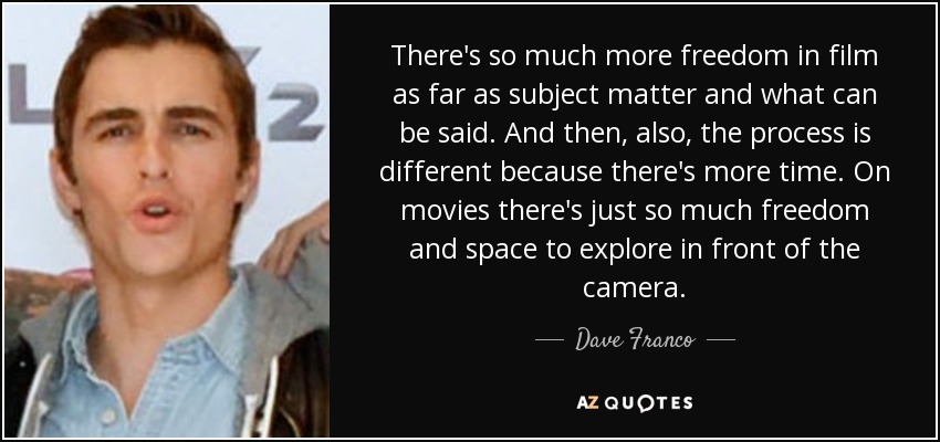 There's so much more freedom in film as far as subject matter and what can be said. And then, also, the process is different because there's more time. On movies there's just so much freedom and space to explore in front of the camera. - Dave Franco