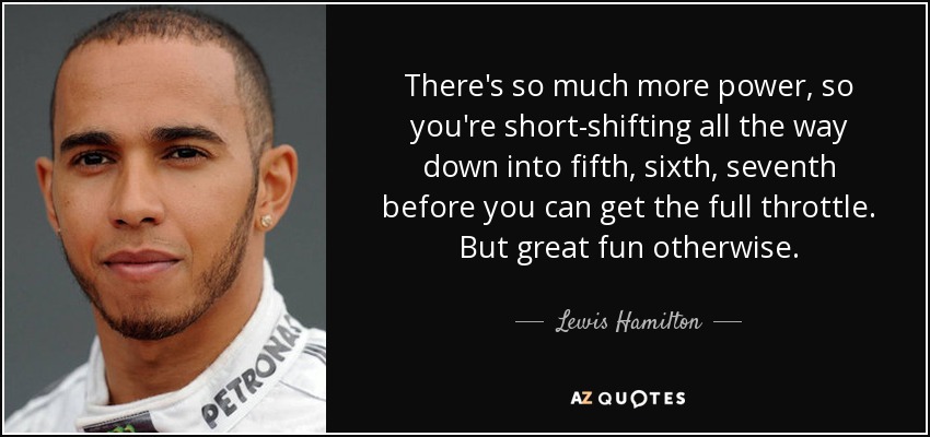 There's so much more power, so you're short-shifting all the way down into fifth, sixth, seventh before you can get the full throttle. But great fun otherwise. - Lewis Hamilton