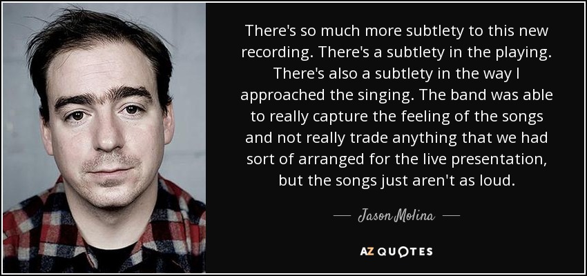 There's so much more subtlety to this new recording. There's a subtlety in the playing. There's also a subtlety in the way I approached the singing. The band was able to really capture the feeling of the songs and not really trade anything that we had sort of arranged for the live presentation, but the songs just aren't as loud. - Jason Molina
