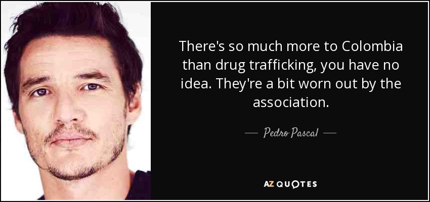There's so much more to Colombia than drug trafficking, you have no idea. They're a bit worn out by the association. - Pedro Pascal