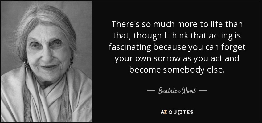 There's so much more to life than that, though I think that acting is fascinating because you can forget your own sorrow as you act and become somebody else. - Beatrice Wood