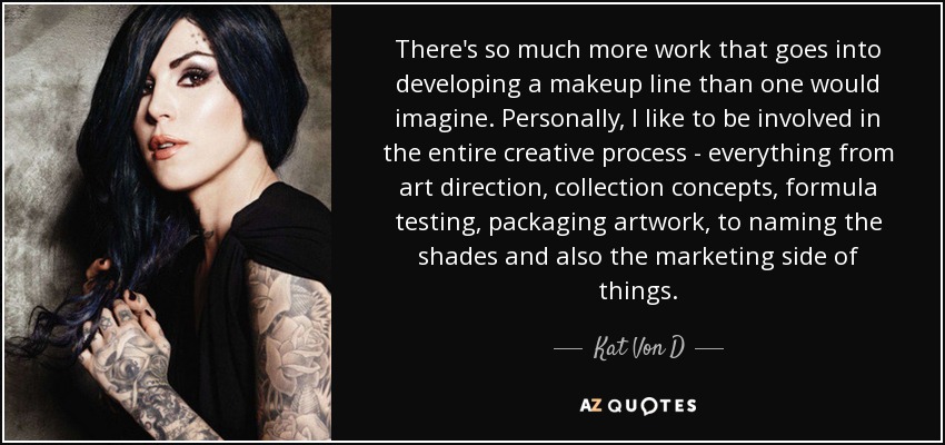 There's so much more work that goes into developing a makeup line than one would imagine. Personally, I like to be involved in the entire creative process - everything from art direction, collection concepts, formula testing, packaging artwork, to naming the shades and also the marketing side of things. - Kat Von D