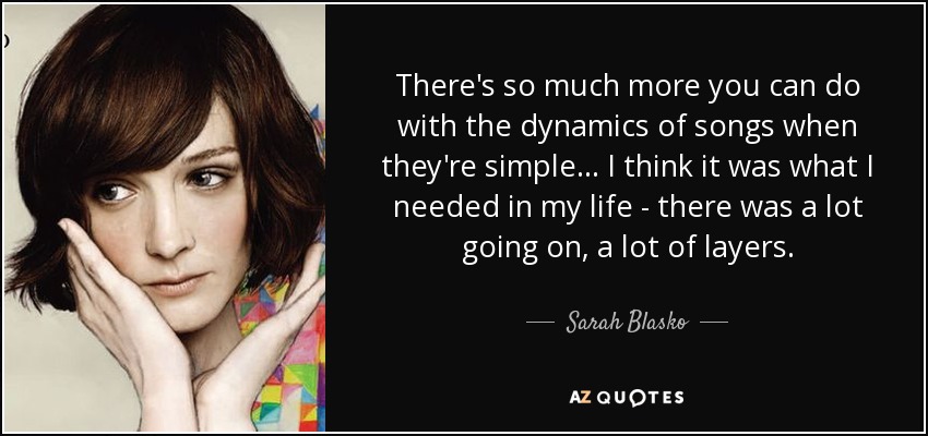 There's so much more you can do with the dynamics of songs when they're simple... I think it was what I needed in my life - there was a lot going on, a lot of layers. - Sarah Blasko