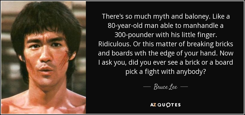 There's so much myth and baloney. Like a 80-year-old man able to manhandle a 300-pounder with his little finger. Ridiculous. Or this matter of breaking bricks and boards wth the edge of your hand. Now I ask you, did you ever see a brick or a board pick a fight with anybody? - Bruce Lee