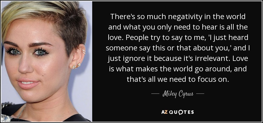 There's so much negativity in the world and what you only need to hear is all the love. People try to say to me, 'I just heard someone say this or that about you,' and I just ignore it because it's irrelevant. Love is what makes the world go around, and that's all we need to focus on. - Miley Cyrus