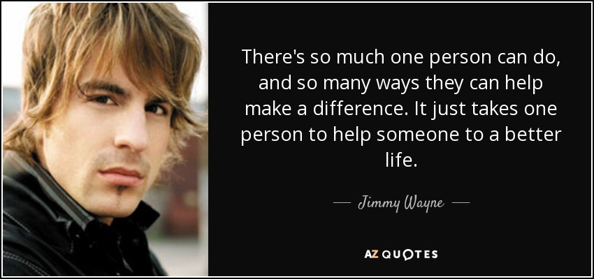 There's so much one person can do, and so many ways they can help make a difference. It just takes one person to help someone to a better life. - Jimmy Wayne