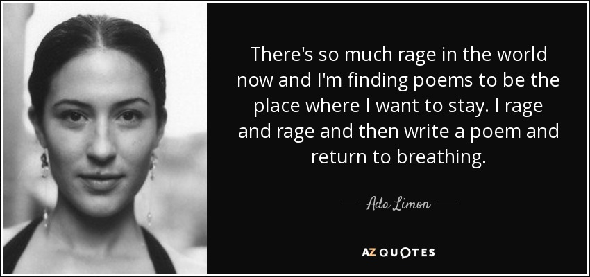 There's so much rage in the world now and I'm finding poems to be the place where I want to stay. I rage and rage and then write a poem and return to breathing. - Ada Limon