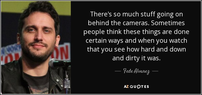 There's so much stuff going on behind the cameras. Sometimes people think these things are done certain ways and when you watch that you see how hard and down and dirty it was. - Fede Alvarez